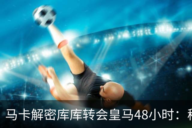 马卡解密库库转会皇马48小时：穆帅点名非他不买，亲自打电话说服